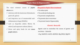 19
The most common causes of peptic
ulcers are:
 infection with the bacterium Helicobacter
pylori (H. pylori)
 and long-term use of nonsteroidal anti-
inflammatory drugs (NSAIDs)
 such as ibuprofen (Advil, Motrin IB,
others) and naproxen sodium (Aleve).
 Stress and spicy foods do not cause
peptic ulcers.
Peptic Ulcer & Hyperacidity
The goals in Peptic Ulcer treatment:
• To reduce pain
• To accelerate healing rate
• To prevent complications
• To prevent ulcer recurrence
• To prevent Gastric Hyperacidity
Gastric Antacids
Agents used to neutralize the excess of gastric acid
secretion – Antacids
• E.g. NaHCO3, CaCO3, Al(OH)3, Mg (OH)2, MgCO3
 