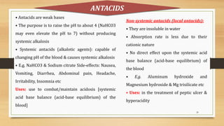 20
• Antacids are weak bases
• The purpose is to raise the pH to about 4 (NaHCO3
may even elevate the pH to 7) without producing
systemic alkalosis
• Systemic antacids (alkalotic agents): capable of
changing pH of the blood & causes systemic alkalosis
• E.g. NaHCO3 & Sodium citrate Side-effects: Nausea,
Vomiting, Diarrhea, Abdominal pain, Headache,
Irritability, Insomnia etc
Uses: use to combat/maintain acidosis [systemic
acid base balance (acid-base equilibrium) of the
blood]
ANTACIDS
Non-systemic antacids (local antacids):
• They are insoluble in water
• Absorption rate is less due to their
cationic nature
• No direct effect upon the systemic acid
base balance (acid-base equilibrium) of
the blood
• E.g. Aluminum hydroxide and
Magnesium hydroxide & Mg trisilicate etc
• Uses: in the treatment of peptic ulcer &
hyperacidity
 