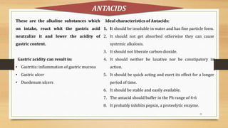 21
These are the alkaline substances which
on intake, react whit the gastric acid
neutralize it and lower the acidity of
gastric content.
Gastric acidity can result in:
• Gastritis: inflammation of gastric mucosa
• Gastric ulcer
• Duodenum ulcers
ANTACIDS
Ideal characteristics of Antacids:
1. It should be insoluble in water and has fine particle form.
2. It should not get absorbed otherwise they can cause
systemic alkalosis.
3. It should not liberate carbon dioxide.
4. It should neither be laxative nor be constipatory in
action.
5. It should be quick acting and exert its effect for a longer
period of time.
6. It should be stable and easily available.
7. The antacid should buffer in the Ph range of 4-6
8. It probably inhibits pepsin, a proteolytic enzyme.
 