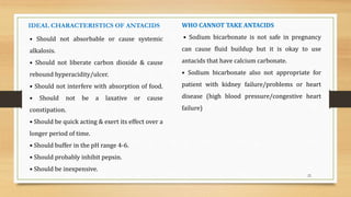 22
• Should not absorbable or cause systemic
alkalosis.
• Should not liberate carbon dioxide & cause
rebound hyperacidity/ulcer.
• Should not interfere with absorption of food.
• Should not be a laxative or cause
constipation.
• Should be quick acting & exert its effect over a
longer period of time.
• Should buffer in the pH range 4-6.
• Should probably inhibit pepsin.
• Should be inexpensive.
IDEAL CHARACTERISTICS OF ANTACIDS WHO CANNOT TAKE ANTACIDS
• Sodium bicarbonate is not safe in pregnancy
can cause fluid buildup but it is okay to use
antacids that have calcium carbonate.
• Sodium bicarbonate also not appropriate for
patient with kidney failure/problems or heart
disease (high blood pressure/congestive heart
failure)
 