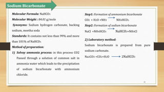 24
Sodium Bicarbonate
Molecular Formula: NaHCO3
Molecular Weight : 84.01 g/mole
Synonyms: Sodium hydrogen carbonate, backing
sodium, meetha soda
Standards: It contains not less than 99% and more
than 101% of NaHCO3.
Method of preparation:
1) Solvay ammonia process: in this process CO2
Passed through a solution of common salt in
ammonia water which leads to the precipitation
of sodium bicarbonate with ammonium
chloride.
Step1: Formation of ammonium bicarbonate
CO2 + H2O +NH3 NH4HCO3.
Step2: Formation of sodium bicarbonate
NaCl +NH4HCO3 NaHCO3+NH4Cl
2) Laboratory method:
Sodium bicarbonate is prepared from pure
sodium carbonate.
Na2CO3 +CO2+H2O 2NaHCO3
 