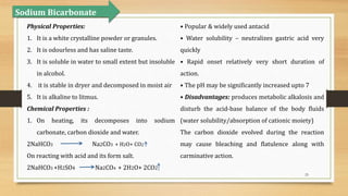 25
Sodium Bicarbonate
Physical Properties:
1. It is a white crystalline powder or granules.
2. It is odourless and has saline taste.
3. It is soluble in water to small extent but insoluble
in alcohol.
4. it is stable in dryer and decomposed in moist air
5. It is alkaline to litmus.
Chemical Properties :
1. On heating, its decomposes into sodium
carbonate, carbon dioxide and water.
2NaHCO3 Na2CO3 + H2O+ CO2
On reacting with acid and its form salt.
2NaHCO3 +H2SO4 Na2CO4 + 2H2O+ 2CO2
• Popular & widely used antacid
• Water solubility – neutralizes gastric acid very
quickly
• Rapid onset relatively very short duration of
action.
• The pH may be significantly increased upto 7
• Disadvantages: produces metabolic alkalosis and
disturb the acid-base balance of the body fluids
(water solubility/absorption of cationic moiety)
The carbon dioxide evolved during the reaction
may cause bleaching and flatulence along with
carminative action.
 