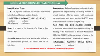 26
SODIUM BICARBONATE (BAKING SODA)
Preparation: Sodium hydrogen carbonate is also
prepared on large scales by the Solvay process, in
which sodium chloride reacts with ammonia,
carbon dioxide and water to give NaHCO3 along
with ammonium chloride salt (NH4Cl).
NaCl + NH3 + CO2 + H2O → NaHCO3 + NH4Cl
A common side-reaction that occurs during the
heating of the Bicarbonate to drive off Ammonium
Chloride (NH4Cl) is the conversion of some of the
Bicarbonate to Sodium Carbonate (Na2CO3):
• Uses: short term antacid treatment Heartburn Dyspepsia
Identification Tests:
1. An aqueous solution of sodium bicarbonate
when boiled, liberates carbon dioxide.
2 NaHCO3(s) → Na2CO3(s) + CO2(g) + H2O(g)
sodium sodium
bicarbonate carbonate
2 NaHCO3(s) → Na2CO3(s) + CO2(g) + H2O(g)
sodium sodium
Dose: It is given in the dose of 4-5g three to four
times a day
Formulations: sodium bicarbonate is formulate as
an effervescent powder, as tablet and as an
injection
 