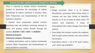 27
Thus, it required to analyze Sodium bicarbonate
product to determine the percentage of sodium
bicarbonate & sodium carbonate it contains. Note:
Refer Preparation and Standardization of HCl by
NaHCO3 or Na2CO3.
• Another main preparation method involves
dissolving soda ash (sodium carbonate mineral) in
water and passing carbon dioxide through the
solution. Na2CO3 + CO2 + H2O → 2 NaHCO3
Method of Analysis:
Volumetric analysis /Titrimetry:
1. Adding hydrochloric acid to sodium bicarbonate
solution (Refer Preparation and Standardization of
HCl by NaHCO3 or Na2CO3).
SODIUM BICARBONATE (BAKING SODA)
Assay:
 Weigh accurately about 2 g of Sodium
Bicarbonate, previously dried (when dried, It
contains not less than 99.0% of NaHCO3),
dissolve in 25 ml of water, & titrate with 1 M
sulfuric acid (indicator: 3 drops of
bromophenol blue which changes from blue to
yellow).
 Soon before the titration reaches the endpoint,
boil to expel carbon dioxide, cool, and continue
the titration.
 Equivalence Factor: 1 ml of 0.5 mol/l sulfuric
acid = 84.01 mg of NaHCO3
 
