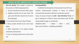 28
SODIUM BICARBONATE (BAKING SODA)
Test for purity: The sample is tested for
the presence of following impurities
1. Arsenic should not be more than 2 ppm
2. Sulphate should not be more than 150
ppm and chlorides should not be more
than 200 ppm
3. Iron should not be more than 20 ppm
4. Heavy metals should not be more than
5ppm
5. Other impurities to be tested include
carbonates and calcium
6. Loss on drying should not be more than
1%
Incompatibility:
it inhibits the absorption of tetracycline from GIT tract
Caution: Cardiovascular patients or those on sodium
restricted diet should be advised to avoid this antacid
Assay: its assay is based on acid – base titration Weigh 1.5
gm of substance in 50ml of water and titrate with 1N HCL
using methyl orange as an indicator
2NaHCO3+2HCI 2NaCI + 2H2O + 2CO
Each 1ml of 1N HCI = 0.08401g of NaHCO3
 