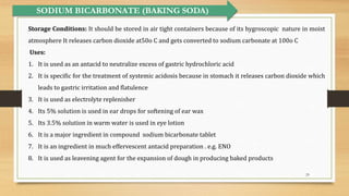 29
SODIUM BICARBONATE (BAKING SODA)
Storage Conditions: It should be stored in air tight containers because of its hygroscopic nature in moist
atmosphere It releases carbon dioxide at50o C and gets converted to sodium carbonate at 100o C
Uses:
1. It is used as an antacid to neutralize excess of gastric hydrochloric acid
2. It is specific for the treatment of systemic acidosis because in stomach it releases carbon dioxide which
leads to gastric irritation and flatulence
3. It is used as electrolyte replenisher
4. Its 5% solution is used in ear drops for softening of ear wax
5. Its 3.5% solution in warm water is used in eye lotion
6. It is a major ingredient in compound sodium bicarbonate tablet
7. It is an ingredient in much effervescent antacid preparation . e.g. ENO
8. It is used as leavening agent for the expansion of dough in producing baked products
 