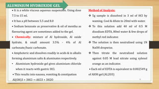 31
• It is a white viscous aqueous suspension. Using dose
7.5 to 15 ml.
• It has a pH between 5.5 and 8.0
• Sodium benzoate as preservative & oil of mentha as
flavouring agent are sometimes added to the gel.
• Chemically: mixture of Al hydroxide, Al oxide
hydrate, & small amount 3.5% - 4% of Al
carbonate/basic carbonate.
• Amphoteric and dissolves readily in acids & in alkalis
forming aluminium salts & aluminates respectively.
• Aluminium hydroxide gel gives aluminium chloride
when it reacts with gastric HCl.
• This results into nausea, vomiting & constipation
Al(OH)3 + 3HCl → AlCl3 + 3H2O
ALUMINIUM HYDROXIDE GEL
Method of Analysis:
 5g sample is dissolved in 3 ml of HCl by
waming. Cool & dilute to 20ml with water.
 To this solution add 40 ml of 0.5 M
disodium EDTA, 80ml water & few drops of
methyl red indicator.
 The solution is then neutralised using 1N
NaOH dropwise.
 Then titrate the neutralised solution
against 0.05 M lead nitrate using xylenol
orange as an indicator.
• Each ml of EDTA is equivalent to 0.002549 g
of AlOH gel (AL2O3)
 