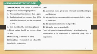 32
ALUMINIUM HYDROXIDE GEL
Test for purity: The sample is tested for
the presence of following impurities:
1. Arsenic should not be more than 1 ppm
2. Sulphate should not be more than 0.3%
and chlorides should not be more than
0.25%
3. Iron should not be more than 20 ppm
4. Heavy metals should not be more than
10 ppm
Dose: 200 mg , 2-4 tablets in a day.
Formulation: Formulated as chewable
tablet and a suspension.
Uses:
1) Aluminium oxide gel is used externally as mild astringent
and desiccant
2) It is used in the treatment of diarrhoea and cholera and act
as protective
3) It is a constituent in some foot powder.
4) It is a also used as an antacid .
Dose: It is given in the dose of 200mg, 2-4 tablets in a day.
Formulation: It is formulated as chewable tablet and as
suspension
 