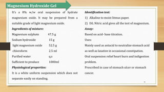 35
Magnesium Hydroxide Gel
It’s a 8% w/w oral suspension of hydrate
magnesium oxide. It may be prepared from a
suitable grade of light magnesium oxide.
Ingredients of mixture:
Magnesium sulphate 47.5 g
Sodium hydroxide 15 g
light magnesium oxide 52.5 g
chloroform 2.5 ml
Purified water q.s
Sufficient to produce 1000ml
Physiological properties:
It is a white uniform suspension which does not
separate easily on standing.
Identification test:
1) Alkaline to moist litmus paper.
2) Dil. Nitric acid gives all the test of magnesium.
Assay:
Based on acid- base titration.
Uses:
Mainly used as antacid to neutralize stomach acid
as well as laxative in occasional constipation.
Oral suspension relief heart burn and indigestion
problem.
Prescribed in case of stomach ulcer or stomach
cancer.
 