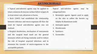 37
• Topical anti-infective agents may be applied to
intact cutaneous & mucous surface before surgery &
to treat minor cuts, abrasions or burns.
• Koch (1865) had established the relationship
between infection and micro-organism till then the
need for topical anti-infective agents was not
realized.
• Hospital disinfection, sterilization of instruments
and the surgical hand wash are the general
measures which are being routinely used to reduce
the risk of hospital acquired infections and to
minimize the transfer of micro-organisms to the
susceptible patients.
ANTIMICROBIALS
Topical anti-infective agents may be
categorized into:
1. Keratolytic agents: Agents used to apply
on the skin to soften the keratin e.g.
Sulphur & Aluminium oxide
2. Antiseptic agents
3. Disinfectants
4. Sanitizers
5. Germicides
 