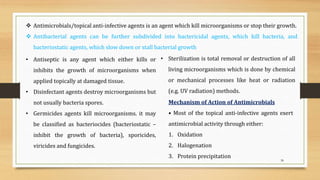 38
 Antimicrobials/topical anti-infective agents is an agent which kill microorganisms or stop their growth.
 Antibacterial agents can be further subdivided into bactericidal agents, which kill bacteria, and
bacteriostatic agents, which slow down or stall bacterial growth
• Antiseptic is any agent which either kills or
inhibits the growth of microorganisms when
applied topically at damaged tissue.
• Disinfectant agents destroy microorganisms but
not usually bacteria spores.
• Germicides agents kill microorganisms. it may
be classified as bacteriocides (bacteriostatic –
inhibit the growth of bacteria), sporicides,
viricides and fungicides.
• Sterilization is total removal or destruction of all
living microorganisms which is done by chemical
or mechanical processes like heat or radiation
(e.g. UV radiation) methods.
Mechanism of Action of Antimicrobials
• Most of the topical anti-infective agents exert
antimicrobial activity through either:
1. Oxidation
2. Halogenation
3. Protein precipitation
 