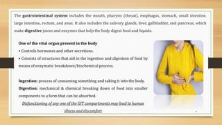 4
The gastrointestinal system includes the mouth, pharynx (throat), esophagus, stomach, small intestine,
large intestine, rectum, and anus. It also includes the salivary glands, liver, gallbladder, and pancreas, which
make digestive juices and enzymes that help the body digest food and liquids.
One of the vital organ present in the body
• Controls hormones and other secretions.
• Consists of structures that aid in the ingestion and digestion of food by
means of enzymatic breakdown/biochemical process.
Ingestion: process of consuming something and taking it into the body.
Digestion: mechanical & chemical breaking down of food into smaller
components to a form that can be absorbed.
Disfunctioning of any one of the GIT compartments may lead to human
illness and discomfort
 