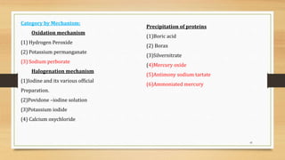 41
Category by Mechanism:
Oxidation mechanism
(1) Hydrogen Peroxide
(2) Potassium permanganate
(3) Sodium perborate
Halogenation mechanism
(1)Iodine and its various official
Preparation.
(2)Povidone –iodine solution
(3)Potassium iodide
(4) Calcium oxychloride
Precipitation of proteins
(1)Boric acid
(2) Borax
(3)Silvernitrate
(4)Mercury oxide
(5)Antimony sodium tartate
(6)Ammoniated mercury
 