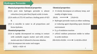 42
Physical properties Chemical properties
(1) In pure state hydrogen peroxide is almost
colourless (very pale blue) liquid, acidic in taste.
(2) It melts at 272.4 K and has a boiling point of 423
K.
(3) It is miscible in water in all proportions and
forms hydrates.
Chemical properties
(1) It is rapidly decomposed on coming in contact
with oxidiable organic matter and with certain
metals and also if allowed to become alkaline.
(2) It decomposes into water and oxygen
H2O2 → H2O +O
Chemical properties:
 -It slowly decompose at ordinary temp. and
readily at higher temp.
2H2O2 2 H2O+O2
 Hydrogen peroxide reacts as either oxidizing
or reducing agent depending upon chemical
environment
 E. g. of oxidation reaction
 a.H2o2 oxidises potassium iodide to iodine
in acidic medium
2KI+H2O2+H2SO4 I2+K2SO4+2H2O
Hydrogen Peroxide
 