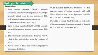 44
Preparation:
1. From sodium peroxide (Merck’s method)
Calculated amount of sodium peroxide (Na2O2 ) is
gradually added to an ice-cold solution of 20%
H2SO4 in small lots with constant stirring.
Na2O2 + H2SO4 → Na2SO4 + H2O2
2. Upon cooling, crystals of Na2SO4.10H2O separate
out and the resulting solution contains about 30%
H2O2 .
3. The solution also contains some dissolved Na2SO4
, but it does not interfere with the reactions of
H2O2
4. A pure sample of H2O2 may, however, be prepared
by vacuum distillation
Hydrogen Peroxide
FROM BARIUM PEROXIDE: treatment of thin
aqueous cream of barium peroxide with cold
dilute sulphuric acid forms hydrogen peroxide
BaO2 + H2SO4 → BaSO4 + H2O2
When CO2 is passed slowly through ice cold paste
of barium peroxide, hydrogen peroxide is formed
BaO2 +CO2 + H2O → BaCO3 + H2O2
 