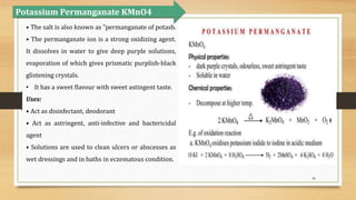 46
• The salt is also known as "permanganate of potash.
• The permanganate ion is a strong oxidizing agent.
It dissolves in water to give deep purple solutions,
evaporation of which gives prismatic purplish-black
glistening crystals.
• It has a sweet flavour with sweet astingent taste.
Uses:
• Act as disinfectant, deodorant
• Act as astringent, anti-infective and bactericidal
agent
• Solutions are used to clean ulcers or abscesses as
wet dressings and in baths in eczematous condition.
Potassium Permanganate KMnO4
 