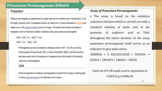 48
Assay of Potassium Permanganate:
• The assay is based on the oxidation
reduction titration which is carried out with a
standard solution of oxalic acid in the
presence of sulphuric acid at 70oC
throughout the entire titration. In the assay
potassium permanganate itself serves as an
indicator to give pink colour.
2KMNO4 + 5 H2C2O4.2H2O + 5H2SO4 →
K2SO4 + 2MnSO4 + 18H2O + 10CO2
Each ml of 0.1N oxalic acid is equivalent to
0.00316 g of KMnO4
Potassium Permanganate KMnO4
 