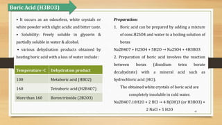 49
Boric Acid (H3BO3)
• It occurs as an odourless, white crystals or
white powder with slight acidic and bitter taste.
• Solubility: Freely soluble in glycerin &
partially soluble in water & alcohol.
• various dehydration products obtained by
heating boric acid with a loss of water include :
Temperature ◦C Dehydration product
100 Metaboric acid (HBO2)
160 Tetraboric acid (H2B4O7)
More than 160 Boron trioxide (2B2O3)
Preparation:
1. Boric acid can be prepared by adding a mixture
of conc.H2SO4 and water to a boiling solution of
borax
Na2B4O7 + H2SO4 + 5H2O → Na2SO4 + 4H3BO3
2. Preparation of boric acid involves the reaction
between borax (disodium tetra borate
decahydrate) with a mineral acid such as
hydrochloric acid (HCl).
The obtained white crystals of boric acid are
completely insoluble in cold water.
Na2B4O7.10H2O + 2 HCl → 4 B(OH)3 (or H3BO3) +
2 NaCl + 5 H2O
 