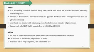 50
Assay:
 It is assayed by titrimetric method. Being a very weak acid, it can not be directly titrated accurately
with strong alkali.
 When it is dissolved in a mixture of water and glycerin, it behaves like a strong monobasic acid (i.e.
glyceroboric acid)
 and then it can titrated with alkali using phenolphthalein as an indicator till pink colour.
 Factor: each ml of 1.0N NaOH is equivalent to 0.06183 g of H3BO3.
• Uses:
• it is used as a local anti-ineffective agent, germicide & dusting powder as an antiseptic.
• It is also used in ophthalmic preparations as buffer.
• Boric acid can be very dangerous, "not for internal use”.
Boric Acid (H3BO3)
 