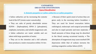 60
• Saline cathartics act by increasing the osmotic
load of the GIT (retain water osmotically).
• They are salts of poorly absorbable anions
H2PO4 - (biphosphate), HPO4 2- (phosphate),
sulphates, tartarates, and soluble magnesium salt.
• Saline cathartics are water soluble and are
taken with large quantities of water.
• They act in the intestine and a full cathartic
dose produces a water evacuation within 3-6 hrs
.• Because of their quick onset of action they are
given early in the morning before breakfast. •
They are used for bowel evacuation before
radiological, endoscopic and surgical procedures
and also to expel parasite and toxic materials. •
Small amounts of these drugs may be absorbed
in the blood causing occasional toxicity. • The
absorption of magnesium may cause marked CNS
depression while that of sodium worsens the
existing congestive cardiac failure (CCF)
4. Osmotic purgative or saline cathartics or saline purgative:
CATHARTICS
DRUGS FOR CONSTIPATION
Types/Classification
 