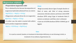 62
•Prepared from magnesium oxide:
This is obtained by the thermal decomposition of:
magnesium hydroxide (obtained from sea water):
Mg(OH)2(s) → MgO(s) + H2O(g)
• Magnesium carbonate (from the ore magnesite):
MgCO3(s) → MgO(s) + CO2(g)
• In either case, the oxide is reacted with sulfuric
acid to produce magnesium sulphate:
MgO(s) + H2SO4(aq) → MgSO4(aq)
Magnesium sulphate
Assay:
Weigh accurately about 6.3gm of sample dissolve in
50ml of water, add 10ml of strong ammonia
ammonium chloride solution and titrate with 0.05M
disodium EDTA using 0.1gm of moderate black II
mixture as indicator until blue color is obtained.
• Each ml of 0.05M disodium EDTA≡ 0.00602 gm of
MgSO4
Uses:
It is used as osmotic laxative, in treatment of electrolyte deficiency, in wet dressing in boils, in
treatment of sea sickness, hypertension etc.
 