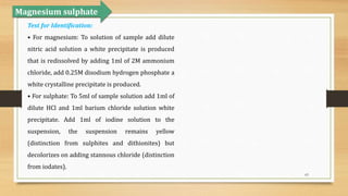 63
Magnesium sulphate
Test for Identification:
• For magnesium: To solution of sample add dilute
nitric acid solution a white precipitate is produced
that is redissolved by adding 1ml of 2M ammonium
chloride, add 0.25M disodium hydrogen phosphate a
white crystalline precipitate is produced.
• For sulphate: To 5ml of sample solution add 1ml of
dilute HCl and 1ml barium chloride solution white
precipitate. Add 1ml of iodine solution to the
suspension, the suspension remains yellow
(distinction from sulphites and dithionites) but
decolorizes on adding stannous chloride (distinction
from iodates).
 