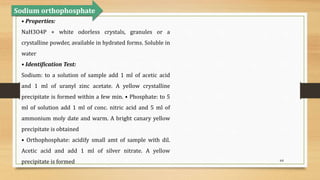 64
• Properties:
NaH3O4P + white odorless crystals, granules or a
crystalline powder, available in hydrated forms. Soluble in
water
• Identification Test:
Sodium: to a solution of sample add 1 ml of acetic acid
and 1 ml of uranyl zinc acetate. A yellow crystalline
precipitate is formed within a few min. • Phosphate: to 5
ml of solution add 1 ml of conc. nitric acid and 5 ml of
ammonium moly date and warm. A bright canary yellow
precipitate is obtained
• Orthophosphate: acidify small amt of sample with dil.
Acetic acid and add 1 ml of silver nitrate. A yellow
precipitate is formed
Sodium orthophosphate
 