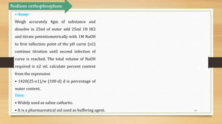 65
Sodium orthophosphate
• Assay:
Weigh accurately 4gm of substance and
dissolve in 25ml of water add 25ml 1N HCl
and titrate potentiometrically with 1M NaOH
to first inflection point of the pH curve (n1)
continue titration until second infection of
curve is reached. The total volume of NaOH
required is n2 ml. calculate percent content
from the expression
• 1420(25-n1)/w (100-d) d is percentage of
water content.
Uses:
• Widely used as saline cathartic.
• It is a pharmaceutical aid used as buffering agent.
 