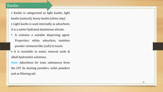 66
• Kaolin is categorized as light kaolin, light
kaolin (natural), heavy kaolin (china clay).
• Light kaolin is used internally as adsorbent,
it is a native hydrated aluminium silicate.
• It contains a suitable dispersing agent.
Properties: white, odourless, tasteless
powder ointment like (soft) to touch.
• It is insoluble in water, mineral acids &
alkali hydroxides solutions.
Uses: Adsorbent for toxic substances form
the GIT As dusting powders, toilet powders
and as filtering aid.
Kaolin
 