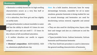 67
Bentonite
• Bentonite is widely known for its high swelling
characteristics occurs as a very fine buff or
cream coloured powder.
• It is odourless, free from grit and has slightly
an earthy taste.
• A typical bentonite is almost insoluble in water
and has the ability to absorb 4-5 times its own
weight in water and can swell 5 - 15 times its
dry volume at full-unconfined saturation.
• It neither dissolves nor swells in organic
solvents.
• Chemical composition: Al2O3.4(SiO2). H2O
i.e., aluminium phyllosilicate clay
Uses: As a bulk laxative, desiccant, base for many
dermatologic formulas, emulsifier for oil in water
emulsion, granular bentonite is being studied for use
in wound dressings and bentonites are used for
decolorizing various mineral, vegetable and animal
oils.
• They are also used for clarifying wine, liquor, cider,
beer and vinegar and also as a lubricant to cool the
cutting tools.
• Types/available forms: Sodium bentonite, Calcium
bentonite and Potassium bentonite
• The Free Swell test procedure is used to determine
the general swelling characteristics of bentonite.
 