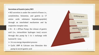 7
Secretion of Gastric juice/HCl
• HCl secretion is under the control of bases i.e.,
acetylcholine, histamine, and gastrin (a 17
amino acids substance heptadecapeptide)
through an interlinked mechanism and by
respective receptor sites.
• H+ - K + ATPase Pump: the release of gastric
acid (i.e., intracellular hydrogen ions) occurs
through this pump by 1 to 1 exchange with
luminal K + ions.
 It is an energy dependent process
 Cyclic AMP & Calcium ions Stimulate this
pump to secret gastric acid
 