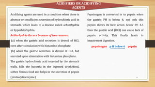 8
Acidifying agents are used in a condition when there is
absence or insufficient secretion of hydrochloric acid in
stomach, which leads to a disease called achlorhydria
or hypochlorhydria.
Achlorhydria Occurs because of two reasons.:
(a) when the gastric acid secretion is devoid of HCI,
even after stimulation with histamine phosphate
(b) when the gastric secretion is devoid of HCI, but
secreted upon stimulation with histamine phosphate.
The gastric hydrochloric acid secreted by the stomach
walls, kills the bacteria in the ingested drink/food,
soften fibrous food and helps in the secretion of pepsin
(proteolyticenzyme)
pepsinogen p H below 6 pepsin
Pepsinogen is converted in to pepsin when
the gastric PH is below 6. not only this
pepsin shows its best action below PH 3.5
thus the gastric acid (HCI) can cause lack of
pepsin activity. This finally leads to
impairment digestion.
ACIDIFIERS OR ACIDIFYING
AGENTS
 