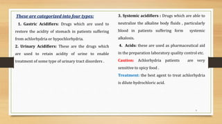9
These are categorized into four types:
1. Gastric Acidifiers: Drugs which are used to
restore the acidity of stomach in patients suffering
from achlorhydria or hypochlorhydria.
2. Urinary Acidifiers: These are the drugs which
are used to retain acidity of urine to enable
treatment of some type of urinary tract disorders .
3. Systemic acidifiers : Drugs which are able to
neutralize the alkaline body fluids , particularly
blood in patients suffering form systemic
alkalosis.
4. Acids: these are used as pharmaceutical aid
in the preparation laboratory quality control etc.
Caution: Achlorhydria patients are very
sensitive to spicy food .
Treatment: the best agent to treat achlorhydria
is dilute hydrochloric acid.
 
