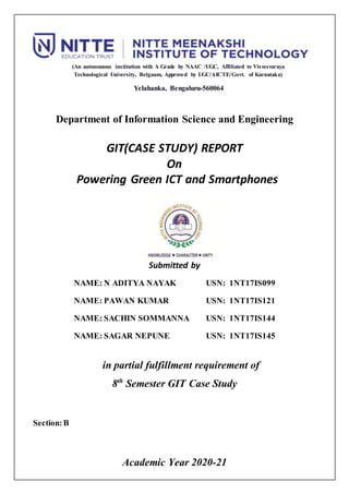 (An autonomous institution with A Grade by NAAC /UGC, Affiliated to Visvesvaraya
Technological University, Belgaum, Approved by UGC/AICTE/Govt. of Karnataka)
Yelahanka, Bengaluru-560064
Department of Information Science and Engineering
GIT(CASE STUDY) REPORT
On
Powering Green ICT and Smartphones
Submitted by
NAME: N ADITYA NAYAK USN: 1NT17IS099
NAME: PAWAN KUMAR USN: 1NT17IS121
NAME: SACHIN SOMMANNA USN: 1NT17IS144
NAME: SAGAR NEPUNE USN: 1NT17IS145
in partial fulfillment requirement of
8th
Semester GIT Case Study
Section:B
Academic Year 2020-21
 