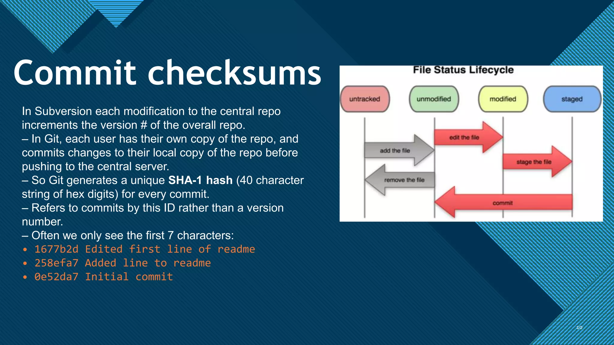 Click to edit Master title style
1010
In Subversion each modification to the central repo
increments the version # of the overall repo.
– In Git, each user has their own copy of the repo, and
commits changes to their local copy of the repo before
pushing to the central server.
– So Git generates a unique SHA-1 hash (40 character
string of hex digits) for every commit.
– Refers to commits by this ID rather than a version
number.
– Often we only see the first 7 characters:
• 1677b2d Edited first line of readme
• 258efa7 Added line to readme
• 0e52da7 Initial commit
Commit checksums
 