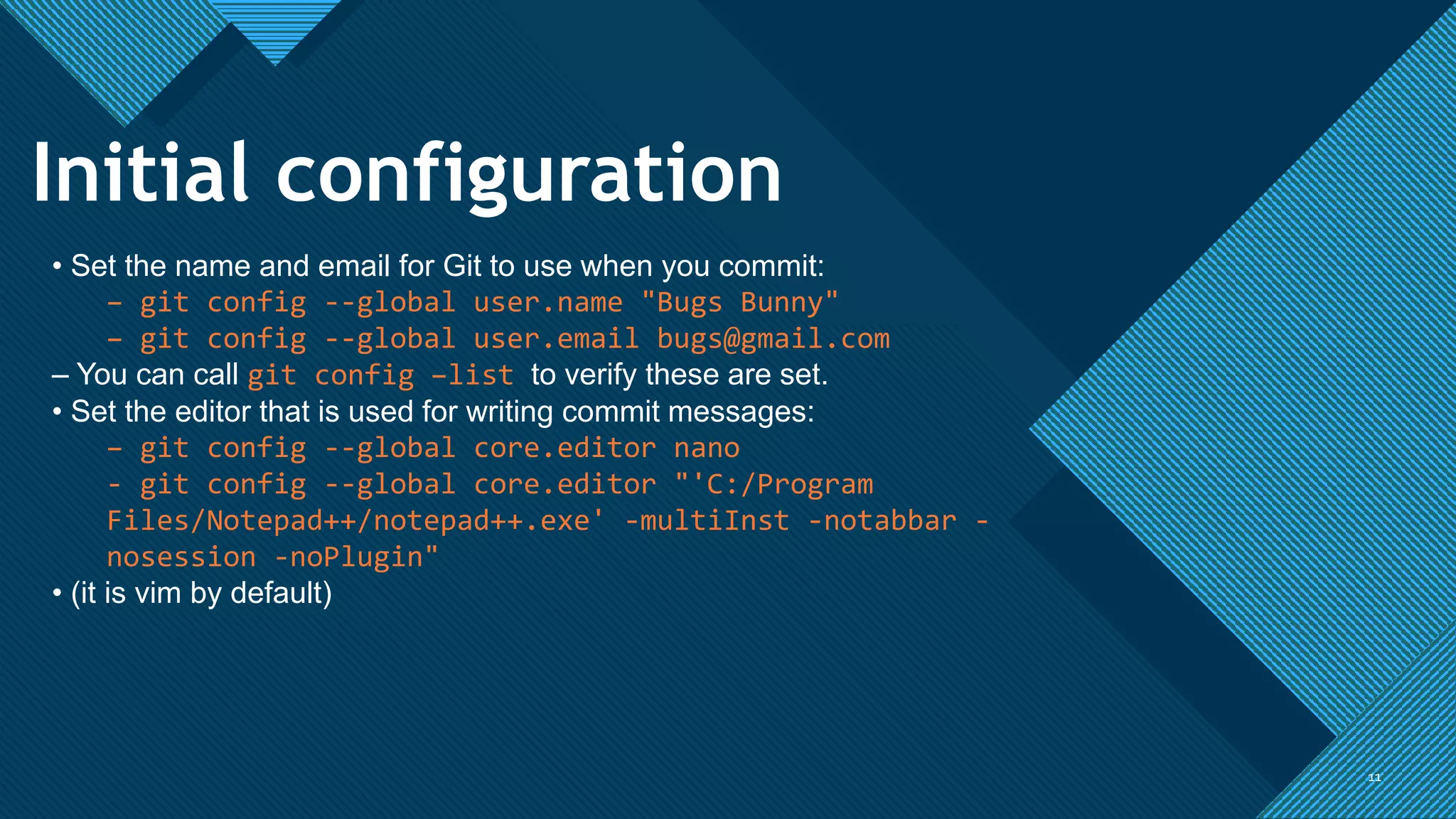Click to edit Master title style
1111
• Set the name and email for Git to use when you commit:
– git config --global user.name "Bugs Bunny"
– git config --global user.email bugs@gmail.com
– You can call git config –list to verify these are set.
• Set the editor that is used for writing commit messages:
– git config --global core.editor nano
- git config --global core.editor "'C:/Program
Files/Notepad++/notepad++.exe' -multiInst -notabbar -
nosession -noPlugin"
• (it is vim by default)
Initial configuration
 