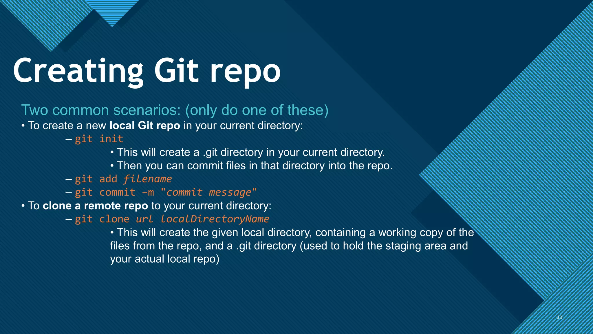 Click to edit Master title style
1212
Two common scenarios: (only do one of these)
• To create a new local Git repo in your current directory:
– git init
• This will create a .git directory in your current directory.
• Then you can commit files in that directory into the repo.
– git add filename
– git commit –m "commit message"
• To clone a remote repo to your current directory:
– git clone url localDirectoryName
• This will create the given local directory, containing a working copy of the
files from the repo, and a .git directory (used to hold the staging area and
your actual local repo)
Creating Git repo
 