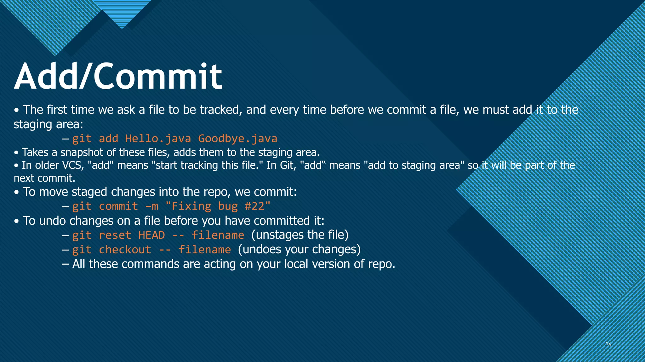 Click to edit Master title style
1414
Add/Commit
• The first time we ask a file to be tracked, and every time before we commit a file, we must add it to the
staging area:
– git add Hello.java Goodbye.java
• Takes a snapshot of these files, adds them to the staging area.
• In older VCS, "add" means "start tracking this file." In Git, "add“ means "add to staging area" so it will be part of the
next commit.
• To move staged changes into the repo, we commit:
– git commit –m "Fixing bug #22"
• To undo changes on a file before you have committed it:
– git reset HEAD -- filename (unstages the file)
– git checkout -- filename (undoes your changes)
– All these commands are acting on your local version of repo.
 
