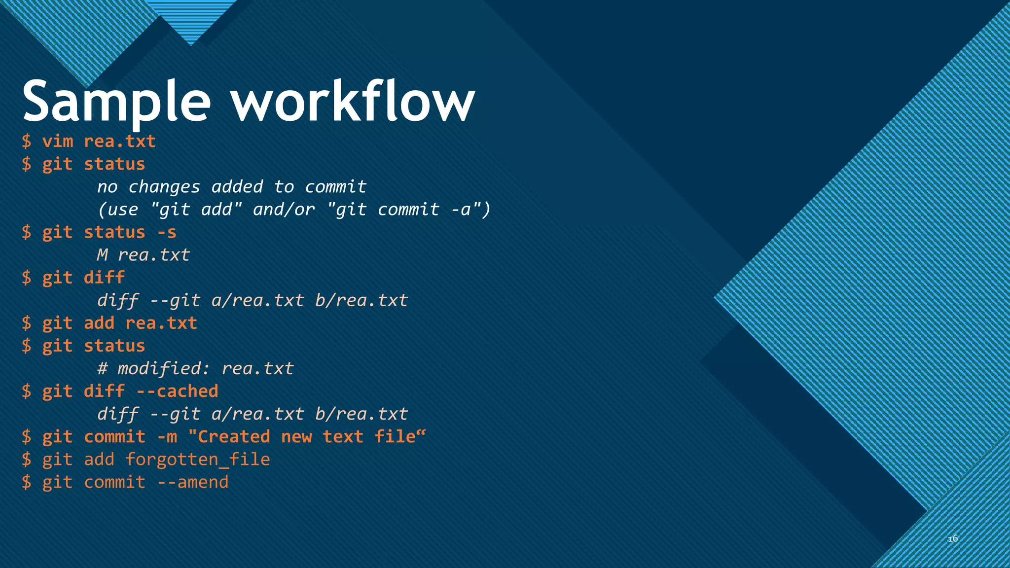 Click to edit Master title style
1616
Sample workflow
$ vim rea.txt
$ git status
no changes added to commit
(use "git add" and/or "git commit -a")
$ git status -s
M rea.txt
$ git diff
diff --git a/rea.txt b/rea.txt
$ git add rea.txt
$ git status
# modified: rea.txt
$ git diff --cached
diff --git a/rea.txt b/rea.txt
$ git commit -m "Created new text file“
$ git add forgotten_file
$ git commit --amend
 