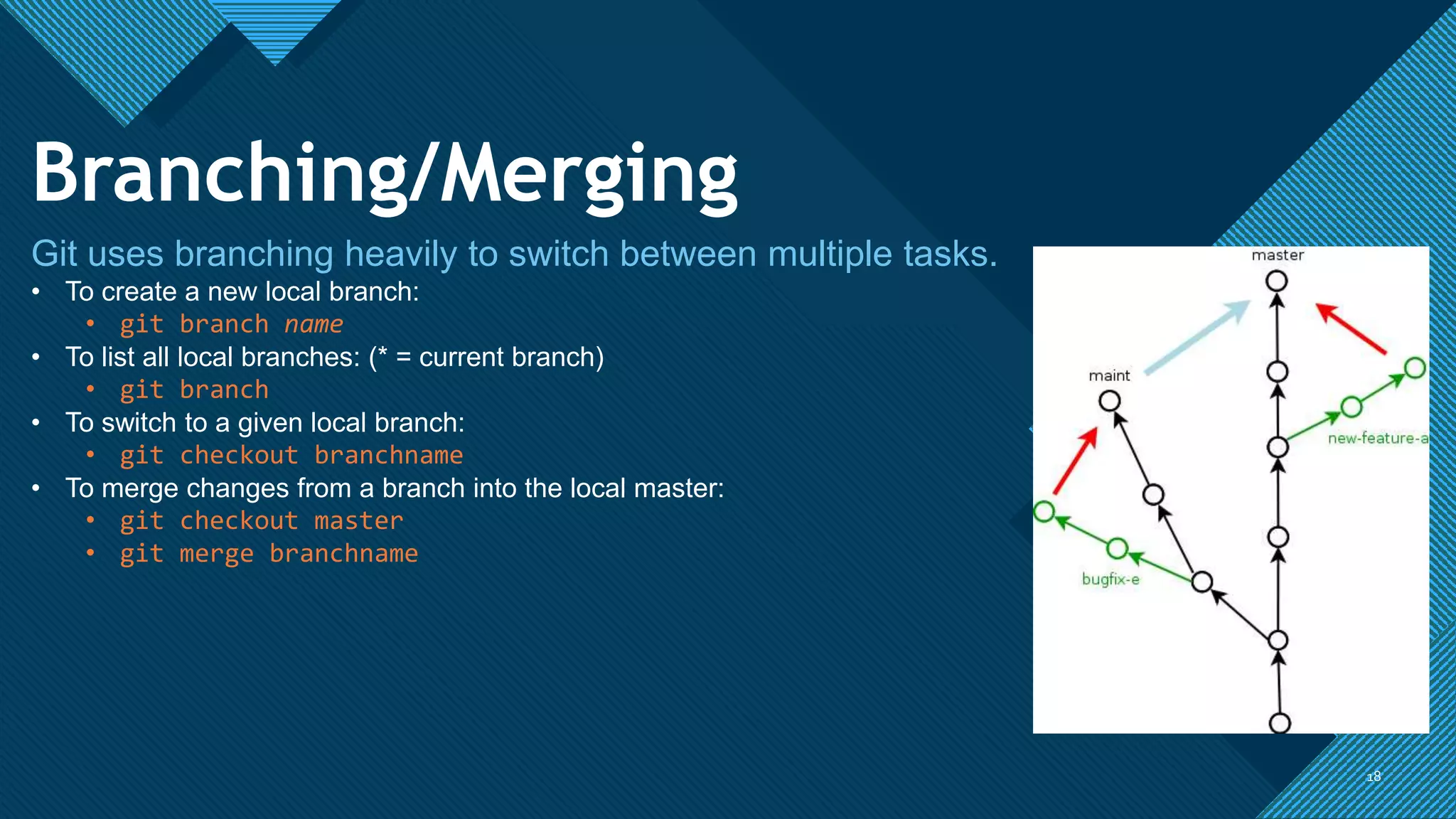 Click to edit Master title style
1818
Branching/Merging
Git uses branching heavily to switch between multiple tasks.
• To create a new local branch:
• git branch name
• To list all local branches: (* = current branch)
• git branch
• To switch to a given local branch:
• git checkout branchname
• To merge changes from a branch into the local master:
• git checkout master
• git merge branchname
 