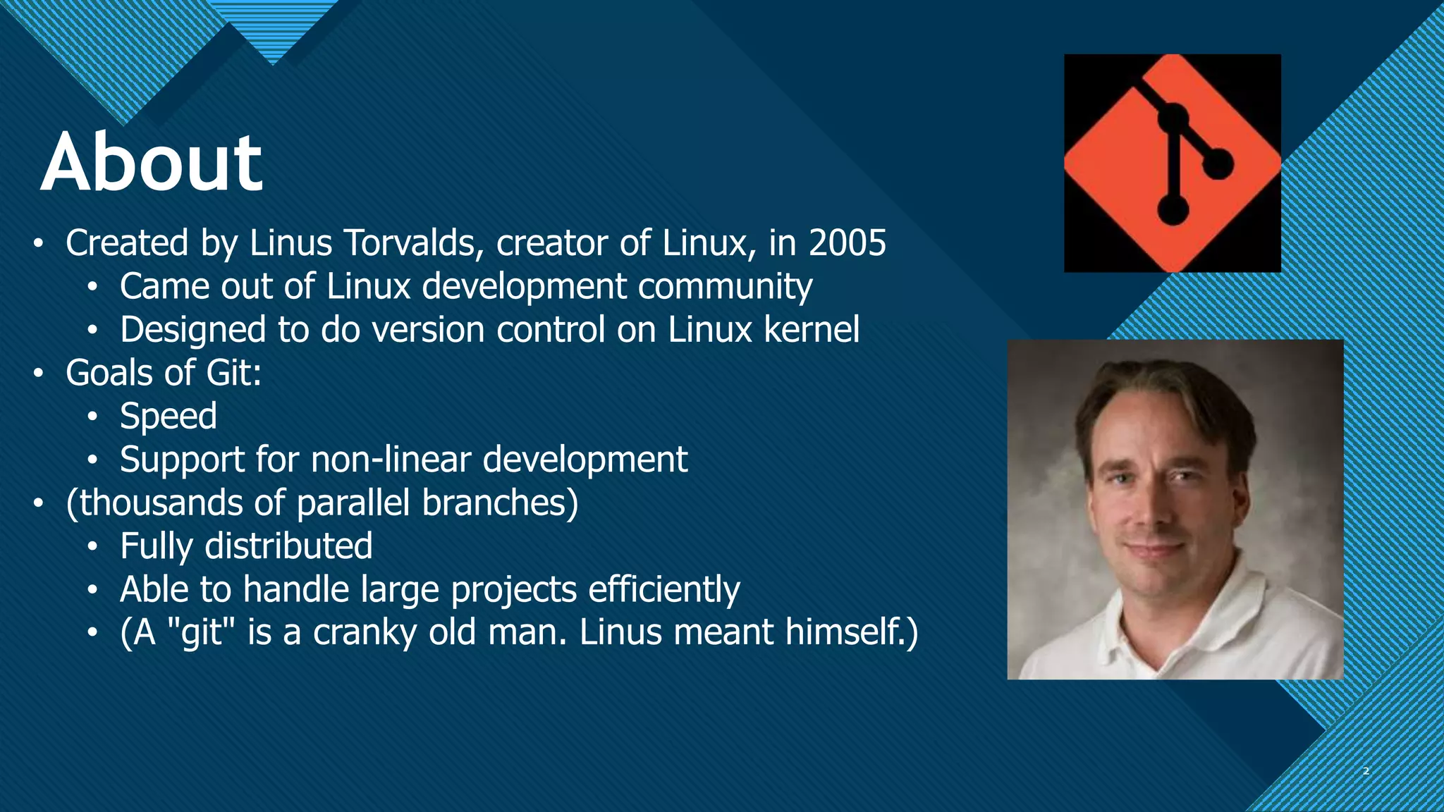 Click to edit Master title style
2 2
• Created by Linus Torvalds, creator of Linux, in 2005
• Came out of Linux development community
• Designed to do version control on Linux kernel
• Goals of Git:
• Speed
• Support for non-linear development
• (thousands of parallel branches)
• Fully distributed
• Able to handle large projects efficiently
• (A "git" is a cranky old man. Linus meant himself.)
About
 