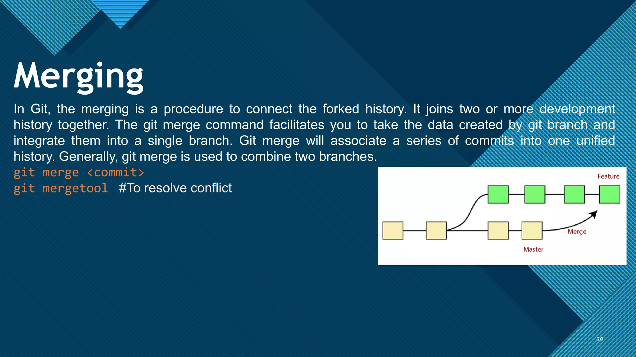 Click to edit Master title style
20
20
Merging
In Git, the merging is a procedure to connect the forked history. It joins two or more development
history together. The git merge command facilitates you to take the data created by git branch and
integrate them into a single branch. Git merge will associate a series of commits into one unified
history. Generally, git merge is used to combine two branches.
git merge <commit>
git mergetool #To resolve conflict
 