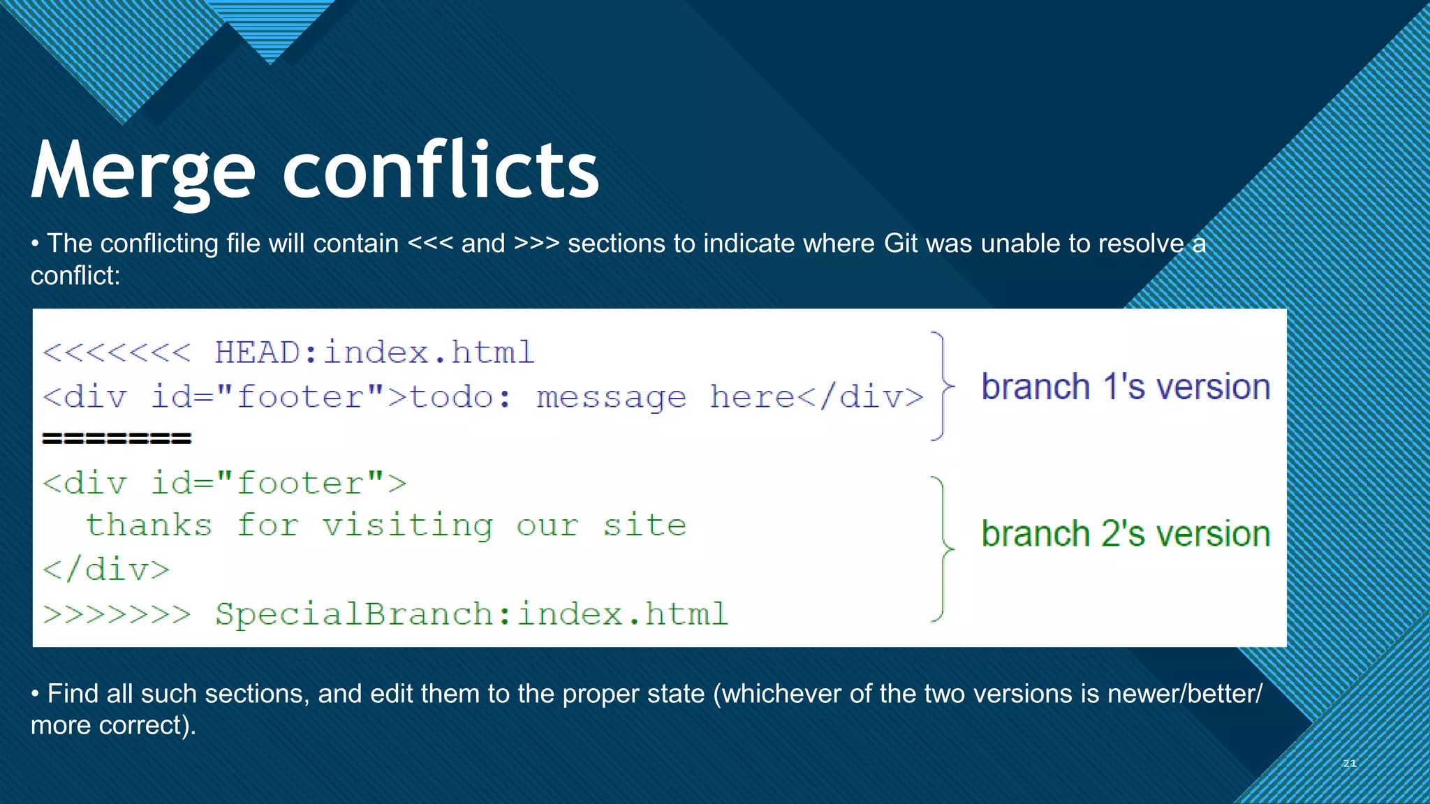 Click to edit Master title style
2121
Merge conflicts
• The conflicting file will contain <<< and >>> sections to indicate where Git was unable to resolve a
conflict:
• Find all such sections, and edit them to the proper state (whichever of the two versions is newer/better/
more correct).
 