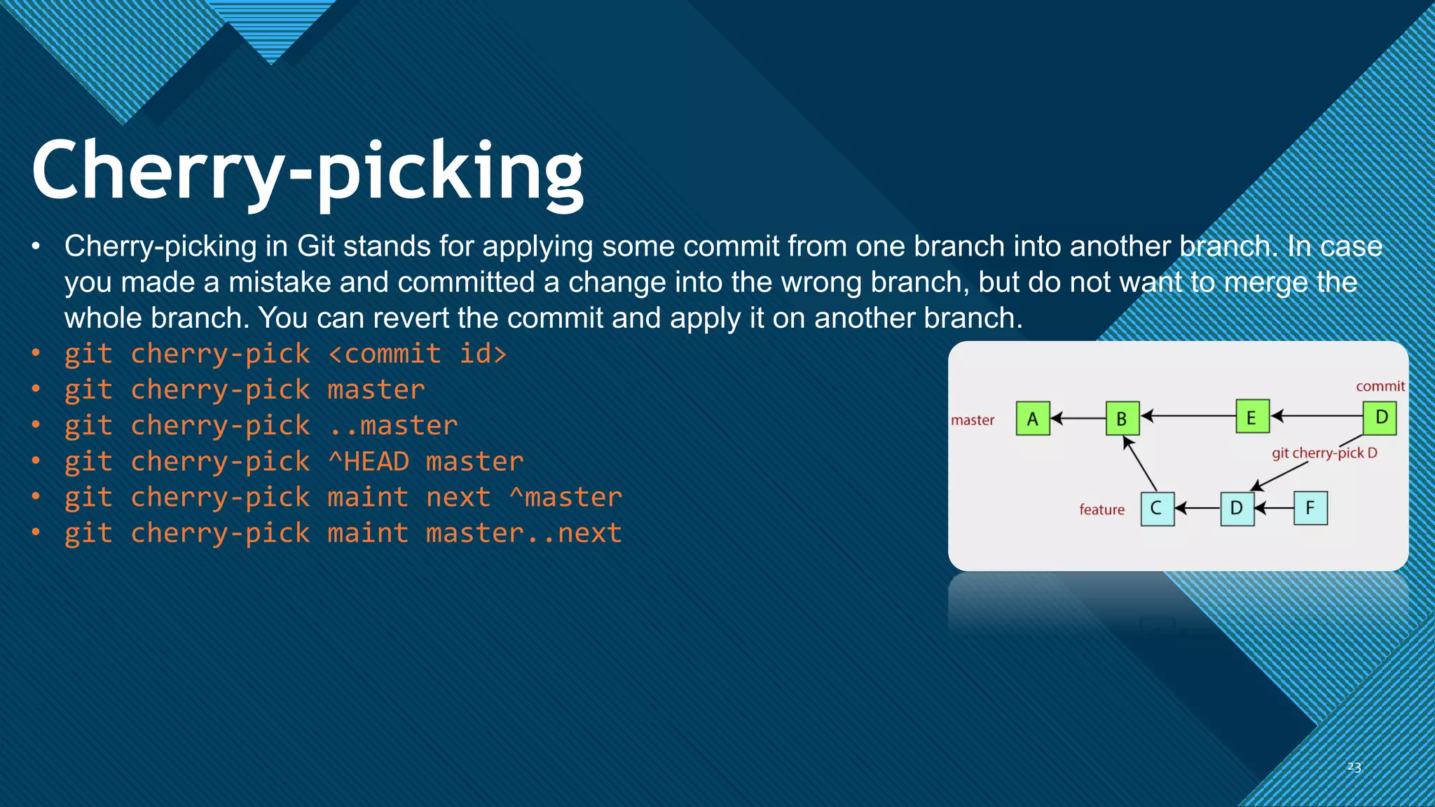 Click to edit Master title style
2323
Cherry-picking
• Cherry-picking in Git stands for applying some commit from one branch into another branch. In case
you made a mistake and committed a change into the wrong branch, but do not want to merge the
whole branch. You can revert the commit and apply it on another branch.
• git cherry-pick <commit id>
• git cherry-pick master
• git cherry-pick ..master
• git cherry-pick ^HEAD master
• git cherry-pick maint next ^master
• git cherry-pick maint master..next
 