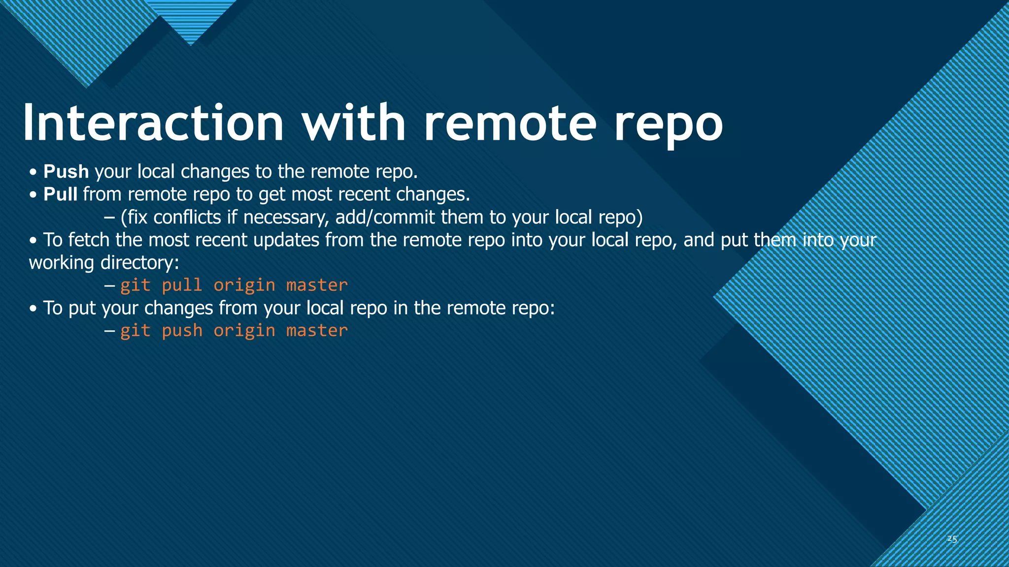 Click to edit Master title style
25
25
Interaction with remote repo
• Push your local changes to the remote repo.
• Pull from remote repo to get most recent changes.
– (fix conflicts if necessary, add/commit them to your local repo)
• To fetch the most recent updates from the remote repo into your local repo, and put them into your
working directory:
– git pull origin master
• To put your changes from your local repo in the remote repo:
– git push origin master
 