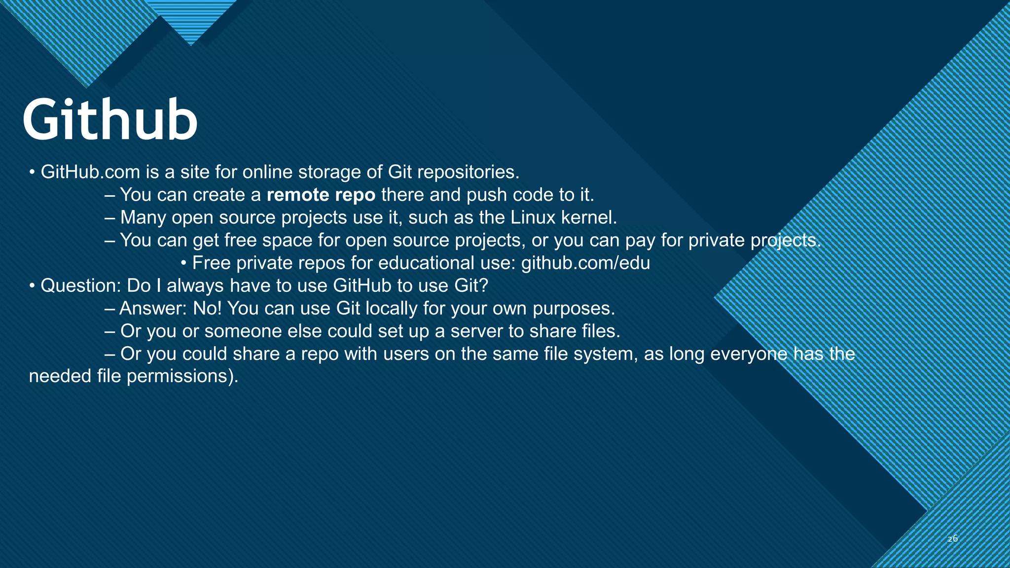 Click to edit Master title style
26
26
Github
• GitHub.com is a site for online storage of Git repositories.
– You can create a remote repo there and push code to it.
– Many open source projects use it, such as the Linux kernel.
– You can get free space for open source projects, or you can pay for private projects.
• Free private repos for educational use: github.com/edu
• Question: Do I always have to use GitHub to use Git?
– Answer: No! You can use Git locally for your own purposes.
– Or you or someone else could set up a server to share files.
– Or you could share a repo with users on the same file system, as long everyone has the
needed file permissions).
 