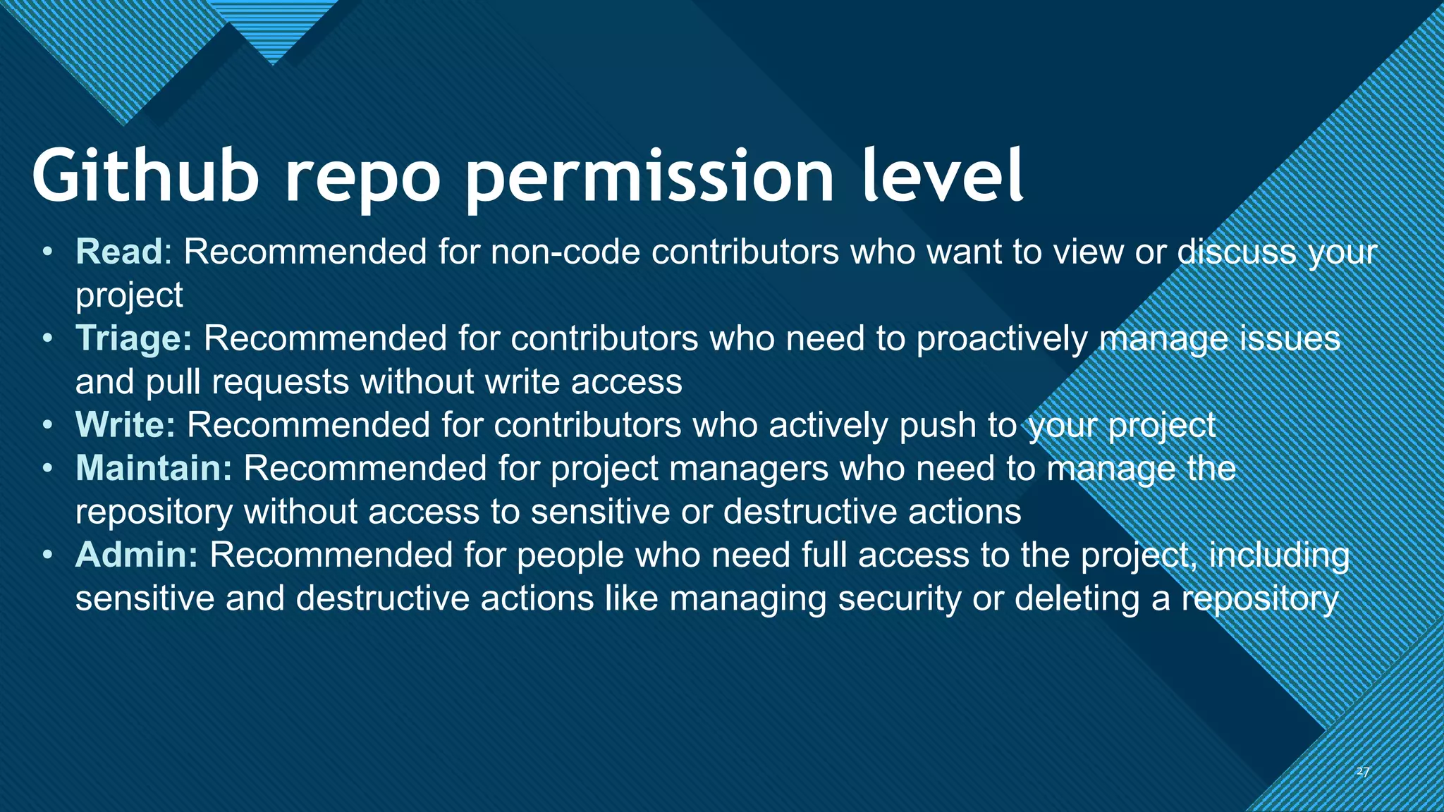 Click to edit Master title style
2727
Github repo permission level
• Read: Recommended for non-code contributors who want to view or discuss your
project
• Triage: Recommended for contributors who need to proactively manage issues
and pull requests without write access
• Write: Recommended for contributors who actively push to your project
• Maintain: Recommended for project managers who need to manage the
repository without access to sensitive or destructive actions
• Admin: Recommended for people who need full access to the project, including
sensitive and destructive actions like managing security or deleting a repository
 