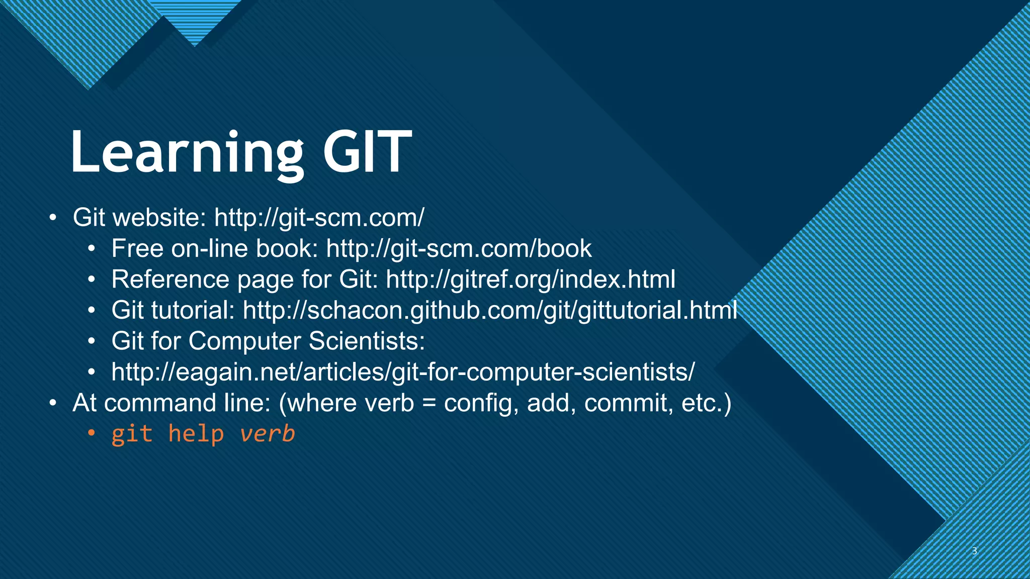 Click to edit Master title style
3 3
• Git website: http://git-scm.com/
• Free on-line book: http://git-scm.com/book
• Reference page for Git: http://gitref.org/index.html
• Git tutorial: http://schacon.github.com/git/gittutorial.html
• Git for Computer Scientists:
• http://eagain.net/articles/git-for-computer-scientists/
• At command line: (where verb = config, add, commit, etc.)
• git help verb
Learning GIT
 
