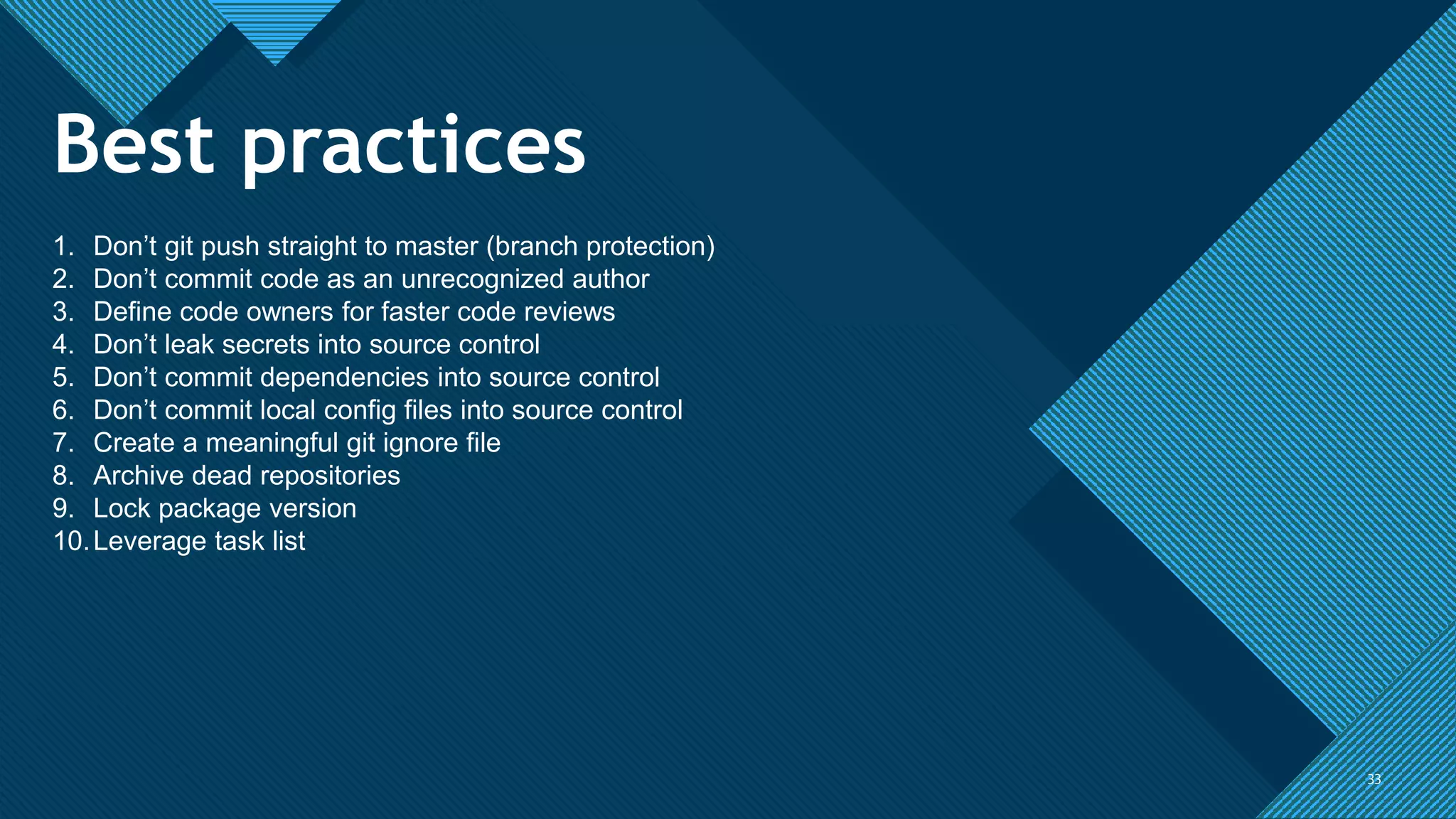 Click to edit Master title style
3333
1. Don’t git push straight to master (branch protection)
2. Don’t commit code as an unrecognized author
3. Define code owners for faster code reviews
4. Don’t leak secrets into source control
5. Don’t commit dependencies into source control
6. Don’t commit local config files into source control
7. Create a meaningful git ignore file
8. Archive dead repositories
9. Lock package version
10.Leverage task list
Best practices
 