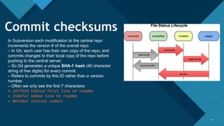 Click to edit Master title style
1010
In Subversion each modification to the central repo
increments the version # of the overall repo.
– In Git, each user has their own copy of the repo, and
commits changes to their local copy of the repo before
pushing to the central server.
– So Git generates a unique SHA-1 hash (40 character
string of hex digits) for every commit.
– Refers to commits by this ID rather than a version
number.
– Often we only see the first 7 characters:
• 1677b2d Edited first line of readme
• 258efa7 Added line to readme
• 0e52da7 Initial commit
Commit checksums
 